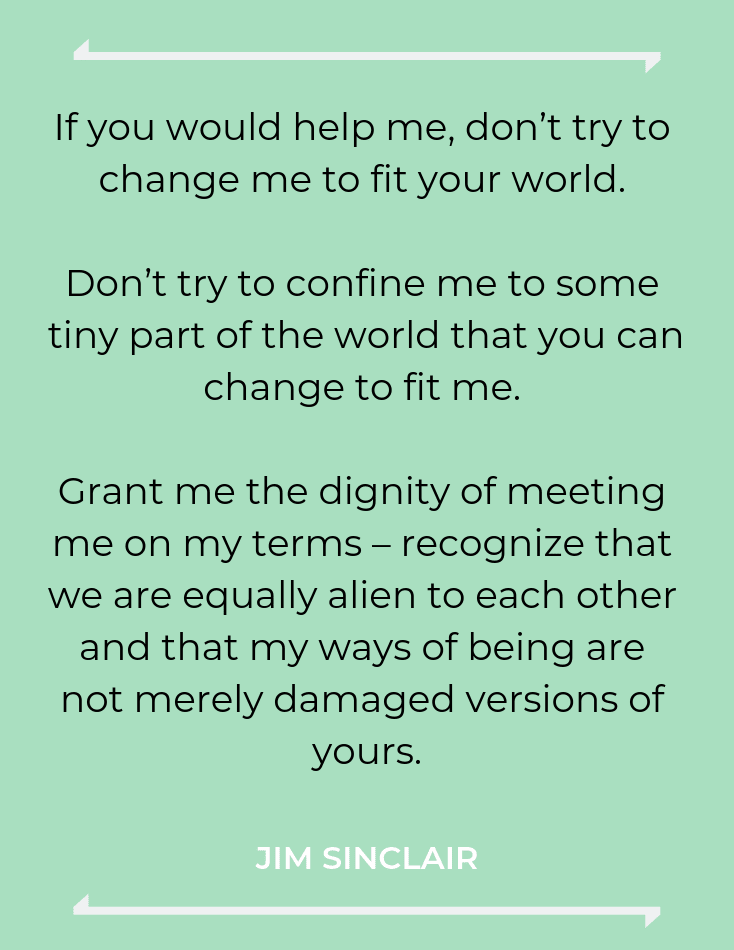 If you would help me, don’t try to change me to fit your world. Don’t try to confine me to some tiny part of the world that you can change to fit me. Grant me the dignity of meeting me on my terms – recognize that we are equally alien to each other and that my ways of being are not merely damaged versions of yours.